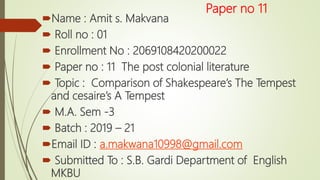 Paper no 11
Name : Amit s. Makvana
 Roll no : 01
 Enrollment No : 2069108420200022
 Paper no : 11 The post colonial literature
 Topic : Comparison of Shakespeare’s The Tempest
and cesaire’s A Tempest
 M.A. Sem -3
 Batch : 2019 – 21
Email ID : a.makwana10998@gmail.com
 Submitted To : S.B. Gardi Department of English
MKBU
 