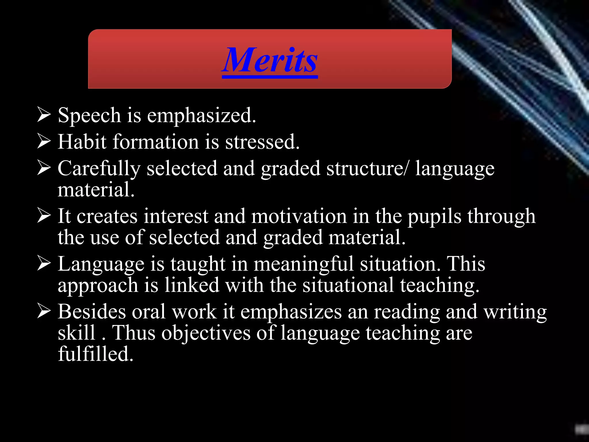  Speech is emphasized.
 Habit formation is stressed.
 Carefully selected and graded structure/ language
material.
 It creates interest and motivation in the pupils through
the use of selected and graded material.
 Language is taught in meaningful situation. This
approach is linked with the situational teaching.
 Besides oral work it emphasizes an reading and writing
skill . Thus objectives of language teaching are
fulfilled.
Merits
 