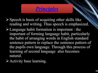 Speech is basis of acquiring other skills like
reading and writing. Thus speech is emphasized.
Language habit formation is important : the
important of forming language habit, particularly
the habit of arranging words in English standard
sentence pattern to replace the sentence pattern of
the pupils own language. Through this process of
learning of second language also becomes
natural.
Activity base learning.
Principles
 
