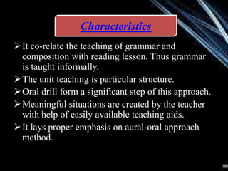 It co-relate the teaching of grammar and
composition with reading lesson. Thus grammar
is taught informally.
The unit teaching is particular structure.
Oral drill form a significant step of this approach.
Meaningful situations are created by the teacher
with help of easily available teaching aids.
It lays proper emphasis on aural-oral approach
method.
Characteristics
 