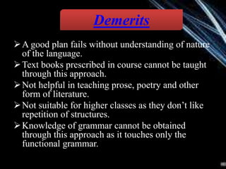 A good plan fails without understanding of nature
of the language.
Text books prescribed in course cannot be taught
through this approach.
Not helpful in teaching prose, poetry and other
form of literature.
Not suitable for higher classes as they don’t like
repetition of structures.
Knowledge of grammar cannot be obtained
through this approach as it touches only the
functional grammar.
Demerits
 