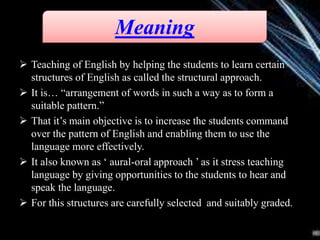  Teaching of English by helping the students to learn certain
structures of English as called the structural approach.
 It is… “arrangement of words in such a way as to form a
suitable pattern.”
 That it’s main objective is to increase the students command
over the pattern of English and enabling them to use the
language more effectively.
 It also known as ‘ aural-oral approach ’ as it stress teaching
language by giving opportunities to the students to hear and
speak the language.
 For this structures are carefully selected and suitably graded.
Meaning
 