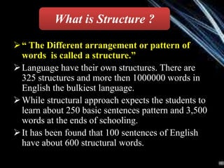 “ The Different arrangement or pattern of
words is called a structure.”
Language have their own structures. There are
325 structures and more then 1000000 words in
English the bulkiest language.
While structural approach expects the students to
learn about 250 basic sentences pattern and 3,500
words at the ends of schooling.
It has been found that 100 sentences of English
have about 600 structural words.
What is Structure ?
 