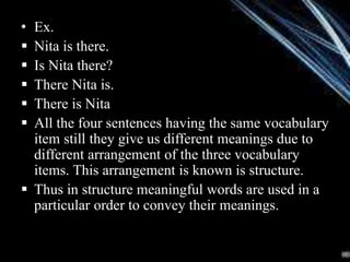 • Ex.
 Nita is there.
 Is Nita there?
 There Nita is.
 There is Nita
 All the four sentences having the same vocabulary
item still they give us different meanings due to
different arrangement of the three vocabulary
items. This arrangement is known is structure.
 Thus in structure meaningful words are used in a
particular order to convey their meanings.
 