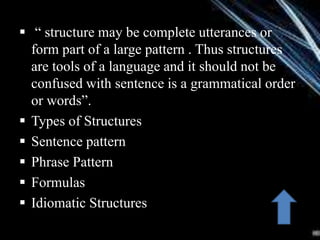  “ structure may be complete utterances or
form part of a large pattern . Thus structures
are tools of a language and it should not be
confused with sentence is a grammatical order
or words”.
 Types of Structures
 Sentence pattern
 Phrase Pattern
 Formulas
 Idiomatic Structures
 