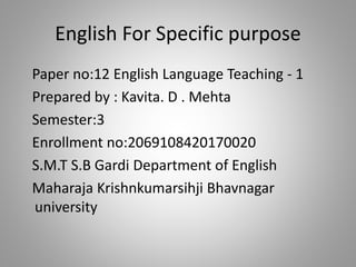 English For Specific purpose
Paper no:12 English Language Teaching - 1
Prepared by : Kavita. D . Mehta
Semester:3
Enrollment no:2069108420170020
S.M.T S.B Gardi Department of English
Maharaja Krishnkumarsihji Bhavnagar
university
 