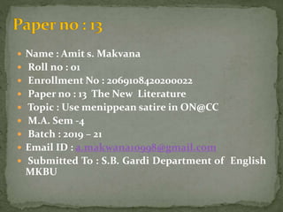  Name : Amit s. Makvana
 Roll no : 01
 Enrollment No : 2069108420200022
 Paper no : 13 The New Literature
 Topic : Use menippean satire in ON@CC
 M.A. Sem -4
 Batch : 2019 – 21
 Email ID : a.makwana10998@gmail.com
 Submitted To : S.B. Gardi Department of English
MKBU
 
