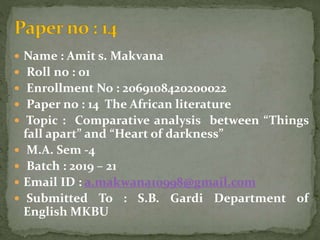  Name : Amit s. Makvana
 Roll no : 01
 Enrollment No : 2069108420200022
 Paper no : 14 The African literature
 Topic : Comparative analysis between “Things
fall apart” and “Heart of darkness”
 M.A. Sem -4
 Batch : 2019 – 21
 Email ID : a.makwana10998@gmail.com
 Submitted To : S.B. Gardi Department of
English MKBU
 
