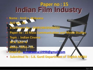  Name : Amit s. Makvana
 Roll no : 01
 Enrollment No : 2069108420200022
 Paper no : 15 Mass Communication and Media Studies
 Topic : Indian Cinema
 M.A. Sem -4
 Batch : 2019 – 21
 Email ID : a.makwana10998@gmail.com
 Submitted To : S.B. Gardi Department of English MKBU
 