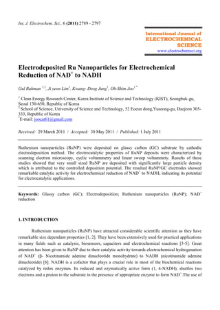 Int. J. Electrochem. Sci., 6 (2011) 2789 - 2797
International Journal of
ELECTROCHEMICAL
SCIENCE
www.electrochemsci.org
Electrodeposited Ru Nanoparticles for Electrochemical
Reduction of NAD+
to NADH
Gul Rahman 1,2
, Ji yeon Lim1
, Kwang- Deog Jung1
, Oh-Shim Joo1,*
1
Clean Energy Research Center, Korea Institute of Science and Technology (KIST), Seongbuk-gu,
Seoul 130-650, Republic of Korea
2
School of Science, University of Science and Technology, 52 Eoeun dong,Yuseong-gu, Daejeon 305-
333, Republic of Korea
*
E-mail: joocat61@gmail.com
Received: 29 March 2011 / Accepted: 30 May 2011 / Published: 1 July 2011
Ruthenium nanoparticles (RuNP) were deposited on glassy carbon (GC) substrate by cathodic
electrodeposition method. The electrocatalytic properties of RuNP deposits were characterized by
scanning electron microscopy, cyclic voltammetry and linear sweep voltammety. Rusults of these
studies showed that very small sized RuNP are deposited with significantly large particle density
which is attributed to the controlled deposition potential. The resulted RuNP/GC electrodes showed
remarkable catalytic activity for electrochemical reduction of NAD+
to NADH, indicating its potential
for electrocatalytic applications.
Keywords: Glassy carbon (GC); Electrodeposition; Ruthenium nanoparticles (RuNP); NAD+
reduction
1. INTRODUCTION
Ruthenium nanoparticles (RuNP) have attracted considerable scientific attention as they have
remarkable size dependant properties [1, 2]. They have been extensively used for practical applications
in many fields such as catalysis, biosensors, capacitors and electrochemical reactions [3-5]. Great
attention has been given to RuNP due to their catalytic activity towards electrochemical hydrogenation
of NAD+
(β- Nicotinamide adenine dinucleotide monohydrate) to NADH (nicotinamide adenine
dinucleotide) [6]. NADH is a cofactor that plays a crucial role in most of the biochemical reactions
catalyzed by redox enzymes. Its reduced and ezymatically active form (1, 4-NADH), shuttles two
electrons and a proton to the substrate in the presence of appropriate enzyme to form NAD+
.The use of
 