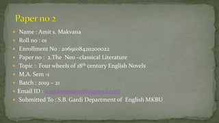  Name : Amit s. Makvana
 Roll no : 01
 Enrollment No : 2069108420200022
 Paper no : 2.The Neo –classical Literature
 Topic : Four wheels of 18th century English Novels
 M.A. Sem -1
 Batch : 2019 – 21
 Email ID : a.makwana10998@gmail.com
 Submitted To : S.B. Gardi Department of English MKBU
 