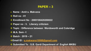 PAPER – 3
 Name : Amit s. Makvana
 Roll no : 01
 Enrollment No : 2069108420200022
 Paper no : 3. Literary criticism
 Topic : Difference between Wordsworth and Coleridge
 M.A. Sem -1
 Batch : 2019 – 21
Email ID : a.makwana10998@gmail.com
 Submitted To : S.B. Gardi Department of English MKBU
 