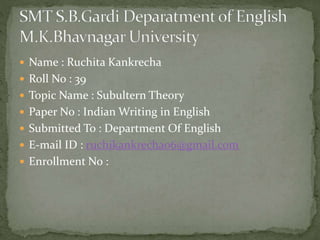  Name : Ruchita Kankrecha
 Roll No : 39
 Topic Name : Subultern Theory
 Paper No : Indian Writing in English
 Submitted To : Department Of English
 E-mail ID : ruchikankrecha06@gmail.com
 Enrollment No :
 