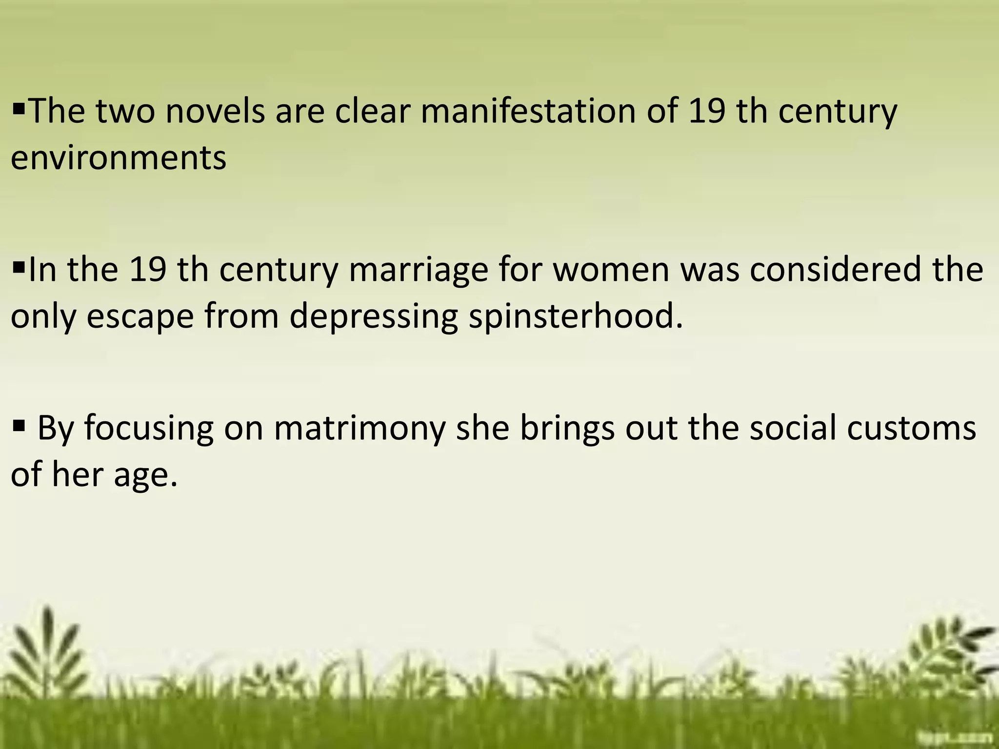 The two novels are clear manifestation of 19 th century
environments
In the 19 th century marriage for women was considered the
only escape from depressing spinsterhood.
 By focusing on matrimony she brings out the social customs
of her age.
 
