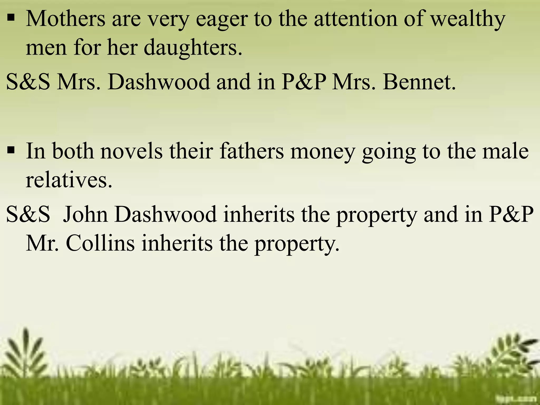  Mothers are very eager to the attention of wealthy
men for her daughters.
S&S Mrs. Dashwood and in P&P Mrs. Bennet.
 In both novels their fathers money going to the male
relatives.
S&S John Dashwood inherits the property and in P&P
Mr. Collins inherits the property.
 