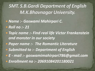  Name :- Goswami Mahirpari C.
 Roll no :- 21
 Topic name :- Find real life Victor Frankenstein
and monster in our society
 Paper name :- The Romantic Literature
 Submitted to :- Department of English
 E - mail :- goswamimahirpari786@gmail.com
 Enrollment no :- 20691084201180021
 