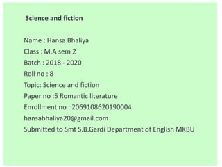 Science and fiction
Name : Hansa Bhaliya
Class : M.A sem 2
Batch : 2018 - 2020
Roll no : 8
Topic: Science and fiction
Paper no :5 Romantic literature
Enrollment no : 2069108620190004
hansabhaliya20@gmail.com
Submitted to Smt S.B.Gardi Department of English MKBU
 