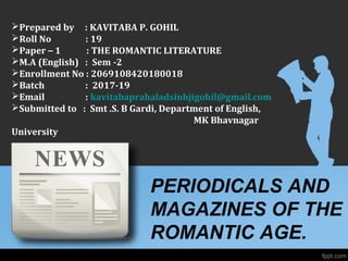 PERIODICALS AND
MAGAZINES OF THE
ROMANTIC AGE.
Prepared by : KAVITABA P. GOHIL
Roll No : 19
Paper – 1 : THE ROMANTIC LITERATURE
M.A (English) : Sem -2
Enrollment No : 2069108420180018
Batch : 2017-19
Email : kavitabaprahaladsinhjigohil@gmail.com
Submitted to : Smt .S. B Gardi, Department of English,
MK Bhavnagar
University
 