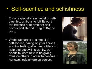 • Self-sacrifice and selfishness
• Elinor especially is a model of self-
sacrifice, at first she left Edward
for the sake of her mother and
sisters and started living at Barton
park.
• While, Marianne is a model of
selfishness, caring only for herself
and her feeling, she needs Elinor’s
help and goodwill to get by, but
needs to learn how to be giving
towards others in order to become
her own, independence person.
 