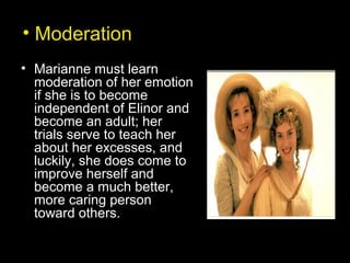• Moderation
• Marianne must learn
moderation of her emotion
if she is to become
independent of Elinor and
become an adult; her
trials serve to teach her
about her excesses, and
luckily, she does come to
improve herself and
become a much better,
more caring person
toward others.
 