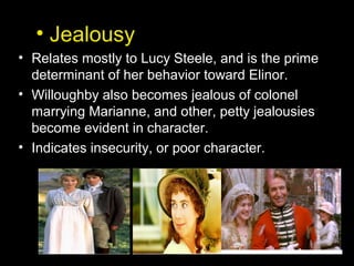 • Jealousy
• Relates mostly to Lucy Steele, and is the prime
determinant of her behavior toward Elinor.
• Willoughby also becomes jealous of colonel
marrying Marianne, and other, petty jealousies
become evident in character.
• Indicates insecurity, or poor character.
 