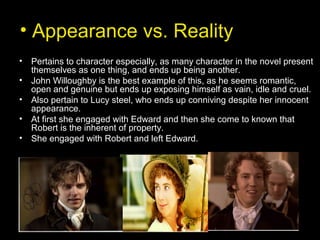 • Appearance vs. Reality
• Pertains to character especially, as many character in the novel present
themselves as one thing, and ends up being another.
• John Willoughby is the best example of this, as he seems romantic,
open and genuine but ends up exposing himself as vain, idle and cruel.
• Also pertain to Lucy steel, who ends up conniving despite her innocent
appearance.
• At first she engaged with Edward and then she come to known that
Robert is the inherent of property.
• She engaged with Robert and left Edward.
 