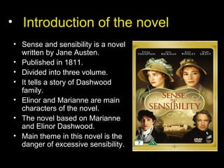 • Introduction of the novel
• Sense and sensibility is a novel
written by Jane Austen.
• Published in 1811.
• Divided into three volume.
• It tells a story of Dashwood
family.
• Elinor and Marianne are main
characters of the novel.
• The novel based on Marianne
and Elinor Dashwood.
• Main theme in this novel is the
danger of excessive sensibility.
 