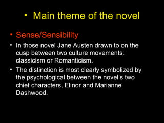 • Main theme of the novel
• Sense/Sensibility
• In those novel Jane Austen drawn to on the
cusp between two culture movements:
classicism or Romanticism.
• The distinction is most clearly symbolized by
the psychological between the novel’s two
chief characters, Elinor and Marianne
Dashwood.
 
