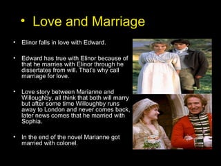 • Love and Marriage
• Elinor falls in love with Edward.
• Edward has true with Elinor because of
that he marries with Elinor through he
dissertates from will. That’s why call
marriage for love.
• Love story between Marianne and
Willoughby, all think that both will marry
but after some time Willoughby runs
away to London and never comes back,
later news comes that he married with
Sophia.
• In the end of the novel Marianne got
married with colonel.
 