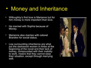 • Money and Inheritance
• Willoughby’s first love is Marianne but for
him money is more important than love.
• He married with Sophia because of
Money.
• Marianne also marries with colonel
Brandon for social status.
• Low surrounding inheritance are what
put the dashwood women in limbo at the
beginning of the novel and their lack of
money, compounded with their inability
to work, means that they cannot ease
their situation, except through marrying
well.
 
