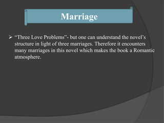 Marriage
 “Three Love Problems”- but one can understand the novel’s
structure in light of three marriages. Therefore it encounters
many marriages in this novel which makes the book a Romantic
atmosphere.
 