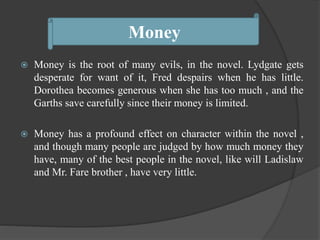  Money is the root of many evils, in the novel. Lydgate gets
desperate for want of it, Fred despairs when he has little.
Dorothea becomes generous when she has too much , and the
Garths save carefully since their money is limited.
 Money has a profound effect on character within the novel ,
and though many people are judged by how much money they
have, many of the best people in the novel, like will Ladislaw
and Mr. Fare brother , have very little.
Money
 