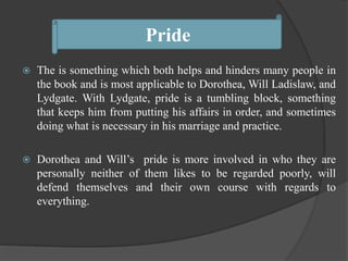  The is something which both helps and hinders many people in
the book and is most applicable to Dorothea, Will Ladislaw, and
Lydgate. With Lydgate, pride is a tumbling block, something
that keeps him from putting his affairs in order, and sometimes
doing what is necessary in his marriage and practice.
 Dorothea and Will’s pride is more involved in who they are
personally neither of them likes to be regarded poorly, will
defend themselves and their own course with regards to
everything.
Pride
 
