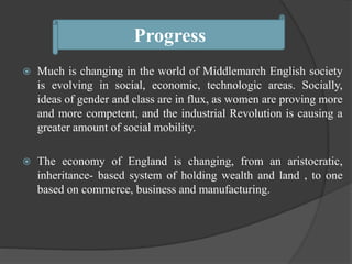  Much is changing in the world of Middlemarch English society
is evolving in social, economic, technologic areas. Socially,
ideas of gender and class are in flux, as women are proving more
and more competent, and the industrial Revolution is causing a
greater amount of social mobility.
 The economy of England is changing, from an aristocratic,
inheritance- based system of holding wealth and land , to one
based on commerce, business and manufacturing.
Progress
 