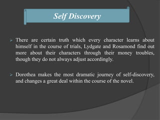  There are certain truth which every character learns about
himself in the course of trials, Lydgate and Rosamond find out
more about their characters through their money troubles,
though they do not always adjust accordingly.
 Dorothea makes the most dramatic journey of self-discovery,
and changes a great deal within the course of the novel.
Self Discovery
 