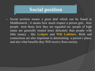  Social position means a great deal which can be found in
Middlemarch ; it means how much respect a person gets , how
people treat them, how they are regarded etc. people of high
status are generally treated more delicately than people with
little money , like Lydgate and Will Ladislaw. Birth and
connections are also important in determining a person’s place,
and also what benefits they Will receive from society.
Social position
 