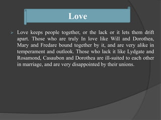  Love keeps people together, or the lack or it lets them drift
apart. Those who are truly In love like Will and Dorothea,
Mary and Fredare bound together by it, and are very alike in
temperament and outlook. Those who lack it like Lydgate and
Rosamond, Casaubon and Dorothea are ill-suited to each other
in marriage, and are very disappointed by their unions.
Love
 