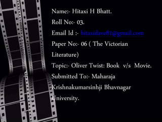 Name:- Hitaxi H Bhatt.
Roll No:- 03.
Email Id :- hitaxidave81@gmail.com
Paper No:- 06 ( The Victorian
Literature)
Topic:- Oliver Twist: Book v/s Movie.
Submitted To:- Maharaja
Krishnakumarsinhji Bhavnagar
University.
 