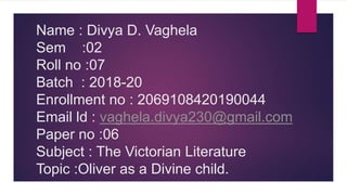 Name : Divya D. Vaghela
Sem :02
Roll no :07
Batch : 2018-20
Enrollment no : 2069108420190044
Email ld : vaghela.divya230@gmail.com
Paper no :06
Subject : The Victorian Literature
Topic :Oliver as a Divine child.
 