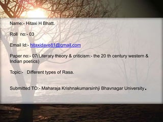 Name:- Hitaxi H Bhatt.
Roll no:- 03
Email Id:- hitaxidave81@gmail.com
Paper no:- 07(Literary theory & criticism:- the 20 th century western &
Indian poetics)
Topic:- Different types of Rasa.
Submitted TO:- Maharaja Krishnakumarsinhji Bhavnagar University.
 