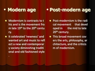 Modern age Post-modern age
 Modernism is contrasts to t
his and is the movement fro
m late 19th to the 20th centu
ry.
 It celebrated ‘newness’ and
wanted art and music to refl
ect a new and contemporar
y society diminishing traditi
onal and old fashioned style
.
 Post-modernism is the radi
cal movement that devel
oped in the mid to late
20th century.
 This broad movement cov
ers the arts, philosophy, ar
chitecture, and the criticis
m of modernism.
 