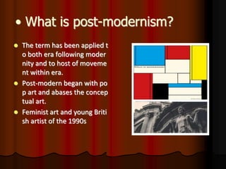 • What is post-modernism?
 The term has been applied t
o both era following moder
nity and to host of moveme
nt within era.
 Post-modern began with po
p art and abases the concep
tual art.
 Feminist art and young Briti
sh artist of the 1990s
 
