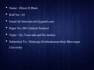 • Name:- Hitaxi H Bhatt.
• Roll No:- 03
• Email Id:-hitaxidave81@gmail.com
• Paper No:-08( Cultural Studies)
• Topic:- Jay Vasavada and his market.
• Submitted To:- Maharaja Krishnakumarsihnji Bhavnagar
University.
 