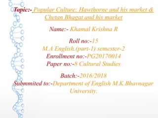 Topic:- Popular Culture: Hawthorne and his market &
Chetan Bhagat and his market
Name:- Khamal Krishna R
Roll no:-15
M.A English.(part-1) semester-2
Enrollment no:-PG20170014
Paper no:-8 Cultural Studies
Batch:-2016/2018
Submmited to:-Department of English M.K.Bhavnagar
University.
 