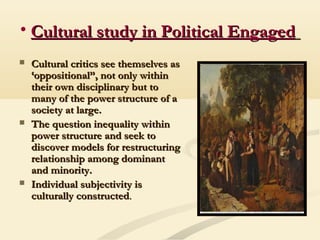 • Cultural study in Political EngagedCultural study in Political Engaged
 Cultural critics see themselves asCultural critics see themselves as
‘oppositional”, not only within‘oppositional”, not only within
their own disciplinary but totheir own disciplinary but to
many of the power structure of amany of the power structure of a
society at large.society at large.
 The question inequality withinThe question inequality within
power structure and seek topower structure and seek to
discover models for restructuringdiscover models for restructuring
relationship among dominantrelationship among dominant
and minority.and minority.
 Individual subjectivity isIndividual subjectivity is
culturally constructedculturally constructed..
 