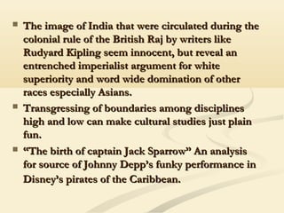 The image of India that were circulated during theThe image of India that were circulated during the
colonial rule of the British Raj by writers likecolonial rule of the British Raj by writers like
Rudyard Kipling seem innocent, but reveal anRudyard Kipling seem innocent, but reveal an
entrenched imperialist argument for whiteentrenched imperialist argument for white
superiority and word wide domination of othersuperiority and word wide domination of other
races especially Asians.races especially Asians.
 Transgressing of boundaries among disciplinesTransgressing of boundaries among disciplines
high and low can make cultural studies just plainhigh and low can make cultural studies just plain
fun.fun.
 ““The birth of captain Jack Sparrow” An analysisThe birth of captain Jack Sparrow” An analysis
for source of Johnny Depp’s funky performance infor source of Johnny Depp’s funky performance in
Disney’s pirates of the Caribbean.Disney’s pirates of the Caribbean.
 