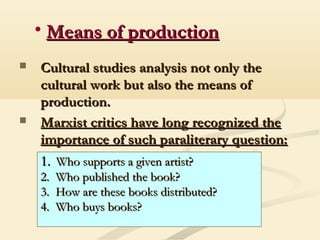 • Means of productionMeans of production
 Cultural studies analysis not only theCultural studies analysis not only the
cultural work but also the means ofcultural work but also the means of
production.production.
 Marxist critics have long recognized theMarxist critics have long recognized the
importance of such paraliterary question:importance of such paraliterary question:
1.1. Who supports a given artist?Who supports a given artist?
2.2. Who published the book?Who published the book?
3.3. How are these books distributed?How are these books distributed?
4.4. Who buys books?Who buys books?
 