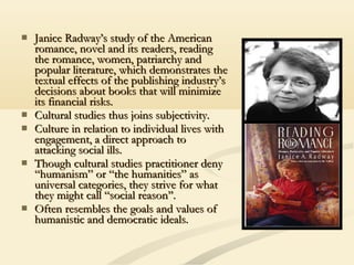  Janice Radway’s study of the AmericanJanice Radway’s study of the American
romance, novel and its readers, readingromance, novel and its readers, reading
the romance, women, patriarchy andthe romance, women, patriarchy and
popular literature, which demonstrates thepopular literature, which demonstrates the
textual effects of the publishing industry’stextual effects of the publishing industry’s
decisions about books that will minimizedecisions about books that will minimize
its financial risks.its financial risks.
 Cultural studies thus joins subjectivity.Cultural studies thus joins subjectivity.
 Culture in relation to individual lives withCulture in relation to individual lives with
engagement, a direct approach toengagement, a direct approach to
attacking social ills.attacking social ills.
 Though cultural studies practitioner denyThough cultural studies practitioner deny
“humanism” or “the humanities” as“humanism” or “the humanities” as
universal categories, they strive for whatuniversal categories, they strive for what
they might call “social reason’’.they might call “social reason’’.
 Often resembles the goals and values ofOften resembles the goals and values of
humanistic and democratic ideals.humanistic and democratic ideals.
 