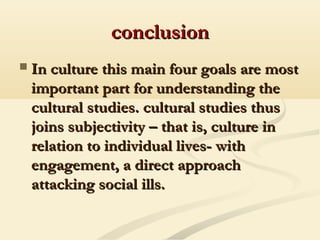 conclusionconclusion
 In culture this main four goals are mostIn culture this main four goals are most
important part for understanding theimportant part for understanding the
cultural studies. cultural studies thuscultural studies. cultural studies thus
joins subjectivity – that is, culture injoins subjectivity – that is, culture in
relation to individual lives- withrelation to individual lives- with
engagement, a direct approachengagement, a direct approach
attacking social ills.attacking social ills.
 