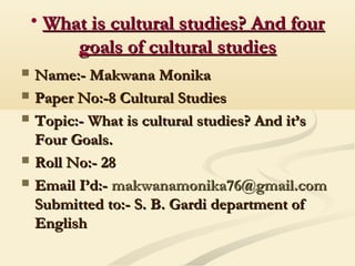 • What is cultural studies? And fourWhat is cultural studies? And four
goals of cultural studiesgoals of cultural studies
 Name:- Makwana MonikaName:- Makwana Monika
 Paper No:-8 Cultural StudiesPaper No:-8 Cultural Studies
 Topic:- What is cultural studies? And it’sTopic:- What is cultural studies? And it’s
Four Goals.Four Goals.
 Roll No:- 28Roll No:- 28
 Email I’d:-Email I’d:- makwanamonika76@gmail.commakwanamonika76@gmail.com
Submitted to:- S. B. Gardi department ofSubmitted to:- S. B. Gardi department of
EnglishEnglish
 